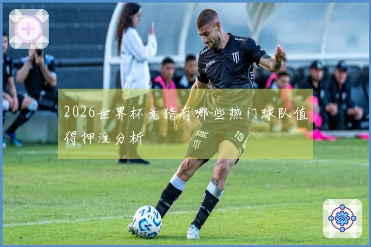 2026世界杯竞猜有哪些热门球队值得押注分析